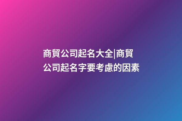 商貿公司起名大全|商貿公司起名字要考慮的因素-第1張-公司起名-玄機派